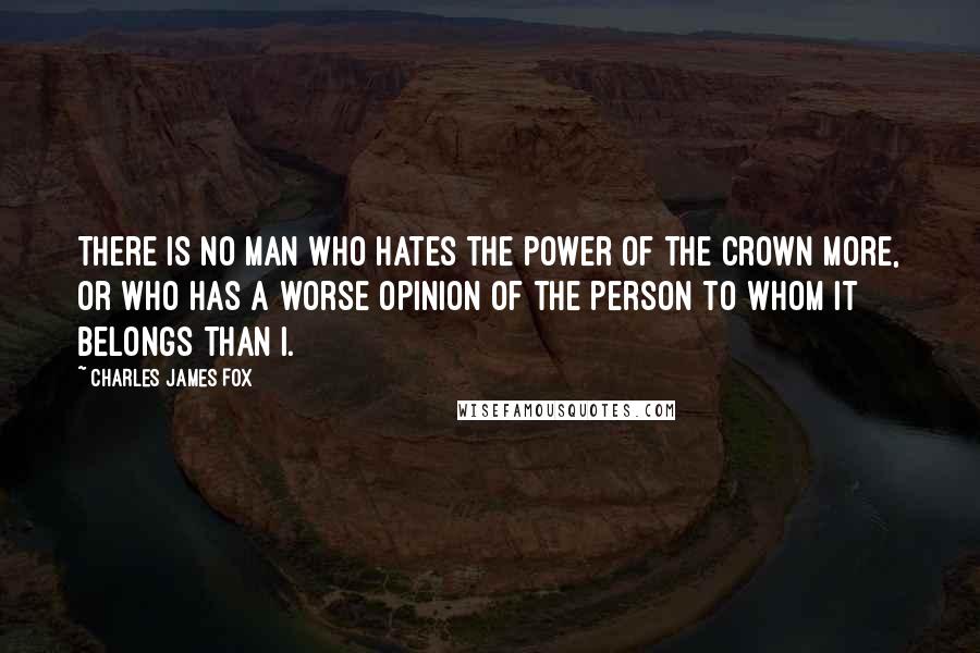 Charles James Fox Quotes: There is no man who hates the power of the crown more, or who has a worse opinion of the Person to whom it belongs than I.