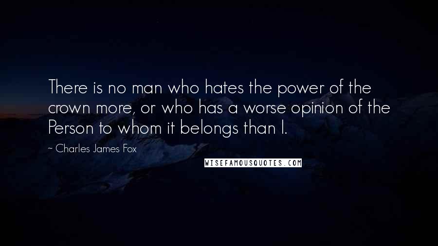 Charles James Fox Quotes: There is no man who hates the power of the crown more, or who has a worse opinion of the Person to whom it belongs than I.
