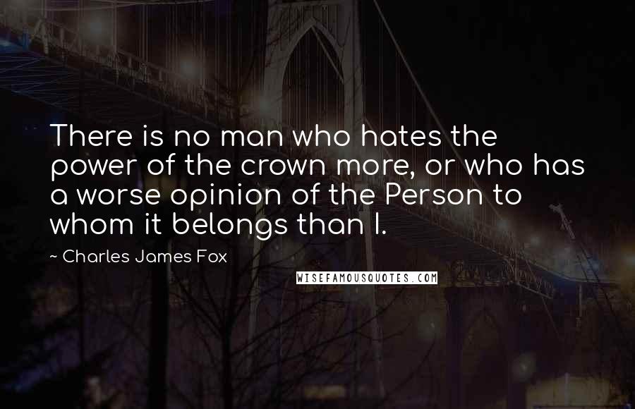 Charles James Fox Quotes: There is no man who hates the power of the crown more, or who has a worse opinion of the Person to whom it belongs than I.