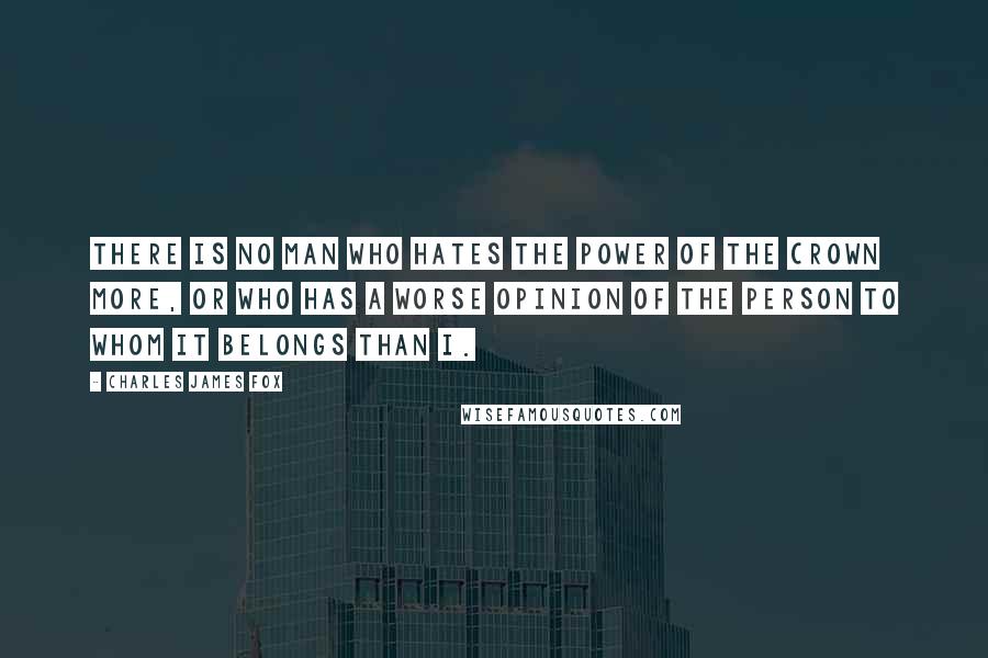 Charles James Fox Quotes: There is no man who hates the power of the crown more, or who has a worse opinion of the Person to whom it belongs than I.