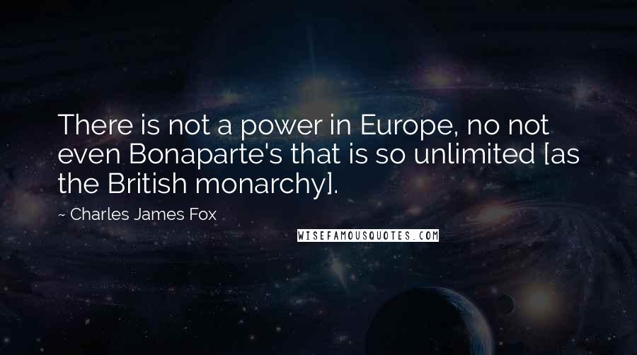 Charles James Fox Quotes: There is not a power in Europe, no not even Bonaparte's that is so unlimited [as the British monarchy].