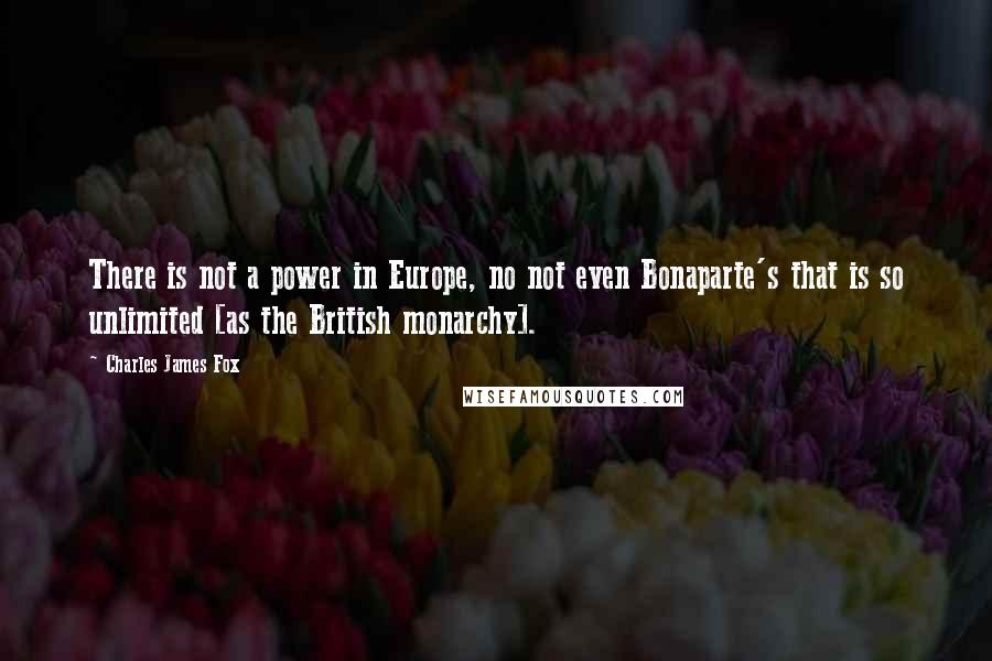 Charles James Fox Quotes: There is not a power in Europe, no not even Bonaparte's that is so unlimited [as the British monarchy].