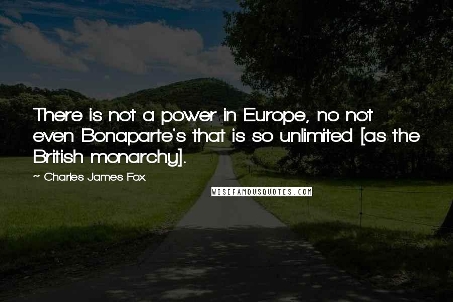 Charles James Fox Quotes: There is not a power in Europe, no not even Bonaparte's that is so unlimited [as the British monarchy].