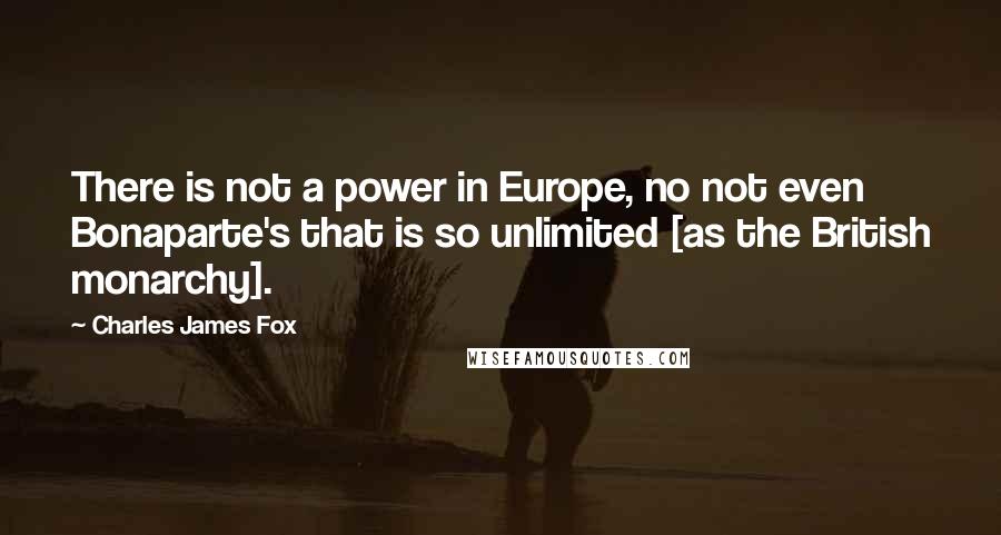 Charles James Fox Quotes: There is not a power in Europe, no not even Bonaparte's that is so unlimited [as the British monarchy].