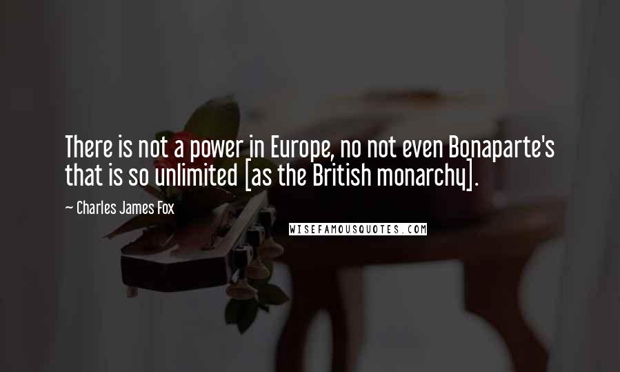 Charles James Fox Quotes: There is not a power in Europe, no not even Bonaparte's that is so unlimited [as the British monarchy].