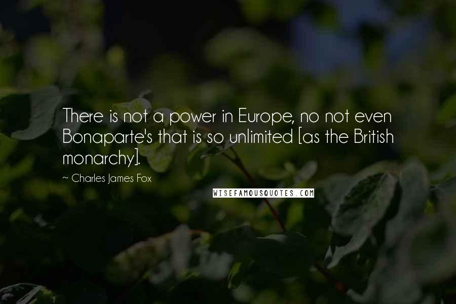 Charles James Fox Quotes: There is not a power in Europe, no not even Bonaparte's that is so unlimited [as the British monarchy].