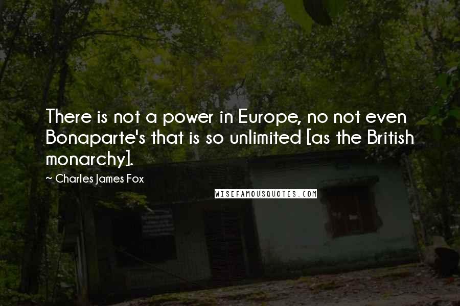 Charles James Fox Quotes: There is not a power in Europe, no not even Bonaparte's that is so unlimited [as the British monarchy].
