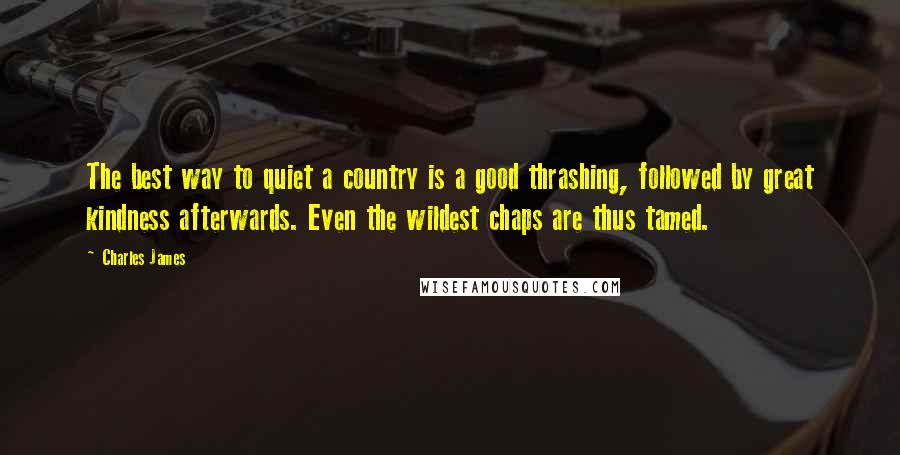 Charles James Quotes: The best way to quiet a country is a good thrashing, followed by great kindness afterwards. Even the wildest chaps are thus tamed.