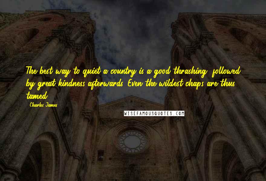 Charles James Quotes: The best way to quiet a country is a good thrashing, followed by great kindness afterwards. Even the wildest chaps are thus tamed.