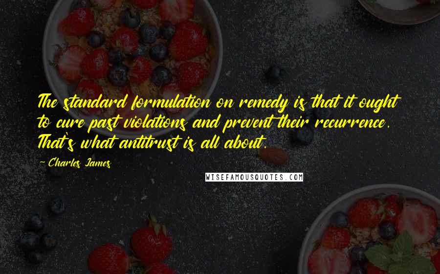 Charles James Quotes: The standard formulation on remedy is that it ought to cure past violations and prevent their recurrence. That's what antitrust is all about.