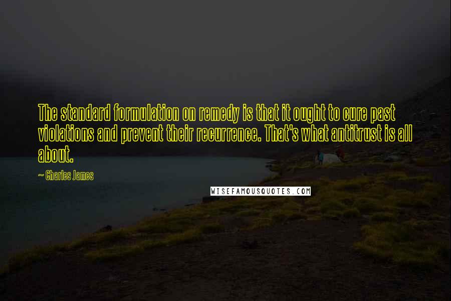 Charles James Quotes: The standard formulation on remedy is that it ought to cure past violations and prevent their recurrence. That's what antitrust is all about.
