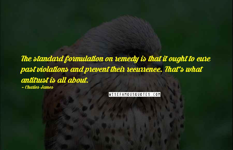 Charles James Quotes: The standard formulation on remedy is that it ought to cure past violations and prevent their recurrence. That's what antitrust is all about.