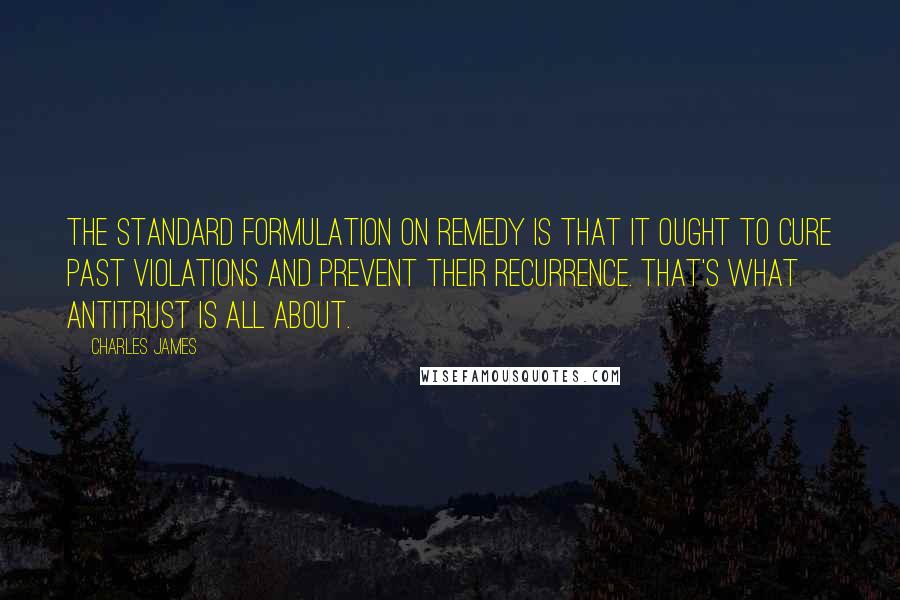 Charles James Quotes: The standard formulation on remedy is that it ought to cure past violations and prevent their recurrence. That's what antitrust is all about.