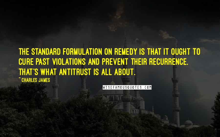 Charles James Quotes: The standard formulation on remedy is that it ought to cure past violations and prevent their recurrence. That's what antitrust is all about.