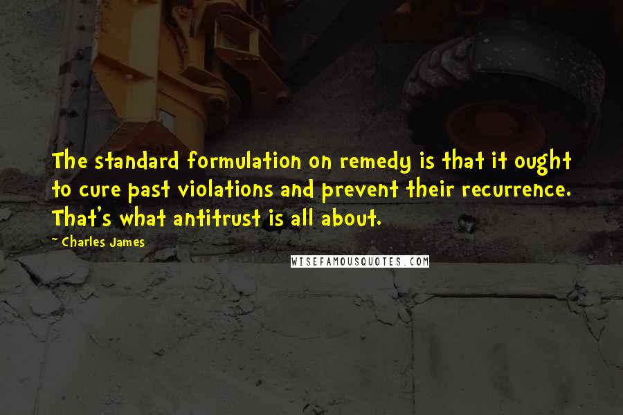 Charles James Quotes: The standard formulation on remedy is that it ought to cure past violations and prevent their recurrence. That's what antitrust is all about.