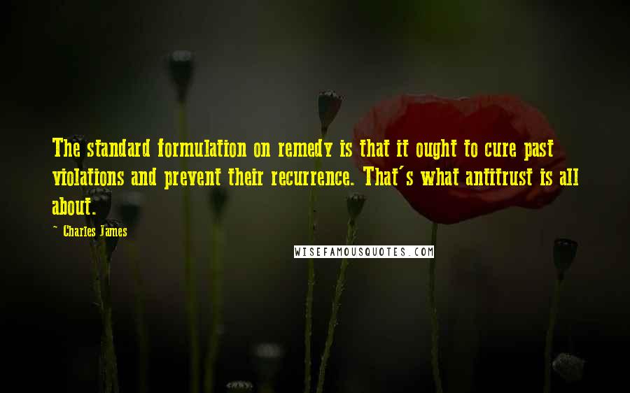 Charles James Quotes: The standard formulation on remedy is that it ought to cure past violations and prevent their recurrence. That's what antitrust is all about.