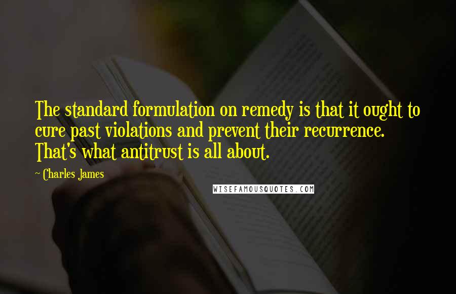 Charles James Quotes: The standard formulation on remedy is that it ought to cure past violations and prevent their recurrence. That's what antitrust is all about.