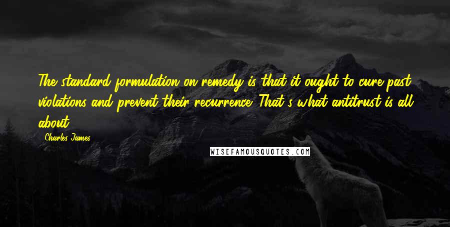 Charles James Quotes: The standard formulation on remedy is that it ought to cure past violations and prevent their recurrence. That's what antitrust is all about.