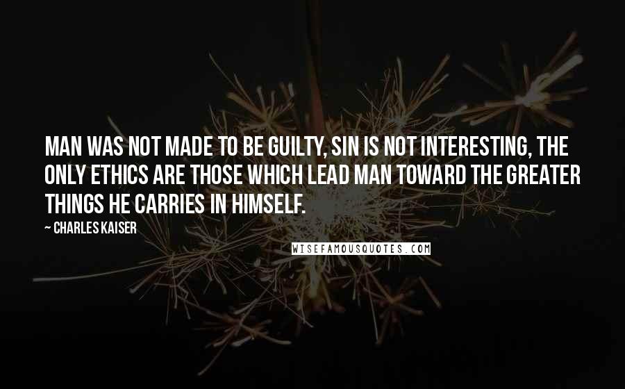 Charles Kaiser Quotes: Man was not made to be guilty, sin is not interesting, the only ethics are those which lead man toward the greater things he carries in himself.