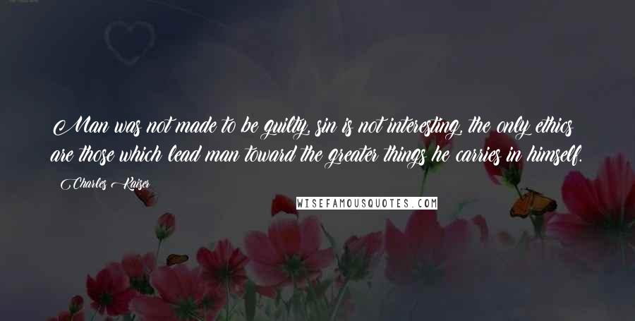 Charles Kaiser Quotes: Man was not made to be guilty, sin is not interesting, the only ethics are those which lead man toward the greater things he carries in himself.