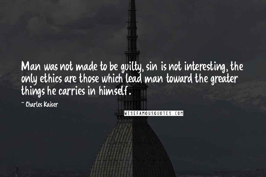 Charles Kaiser Quotes: Man was not made to be guilty, sin is not interesting, the only ethics are those which lead man toward the greater things he carries in himself.