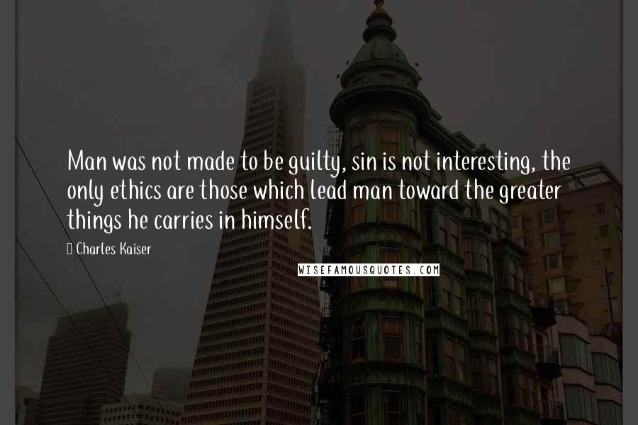 Charles Kaiser Quotes: Man was not made to be guilty, sin is not interesting, the only ethics are those which lead man toward the greater things he carries in himself.