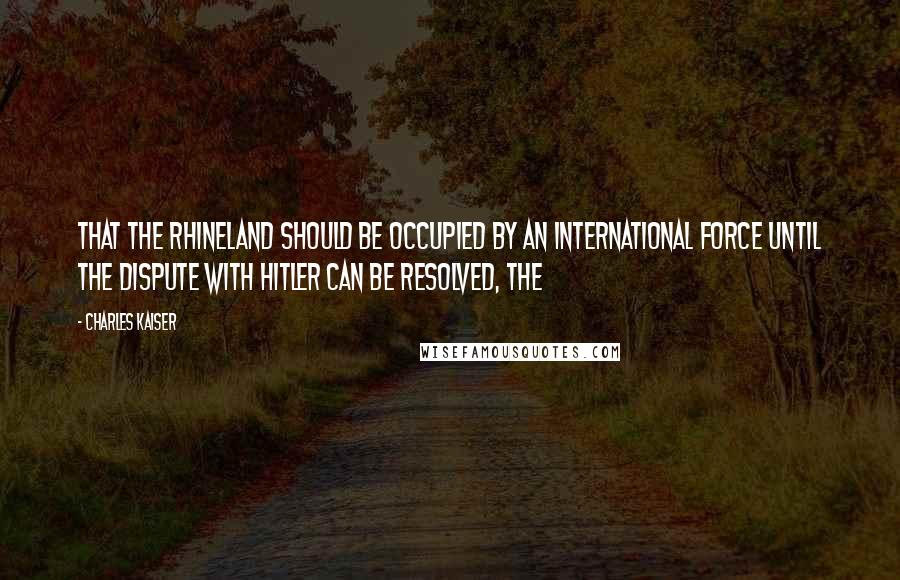 Charles Kaiser Quotes: That the Rhineland should be occupied by an international force until the dispute with Hitler can be resolved, the