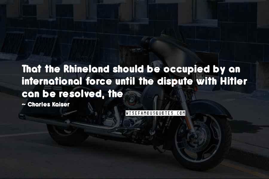 Charles Kaiser Quotes: That the Rhineland should be occupied by an international force until the dispute with Hitler can be resolved, the