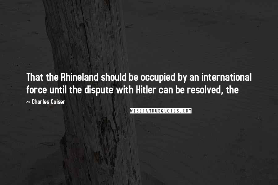 Charles Kaiser Quotes: That the Rhineland should be occupied by an international force until the dispute with Hitler can be resolved, the