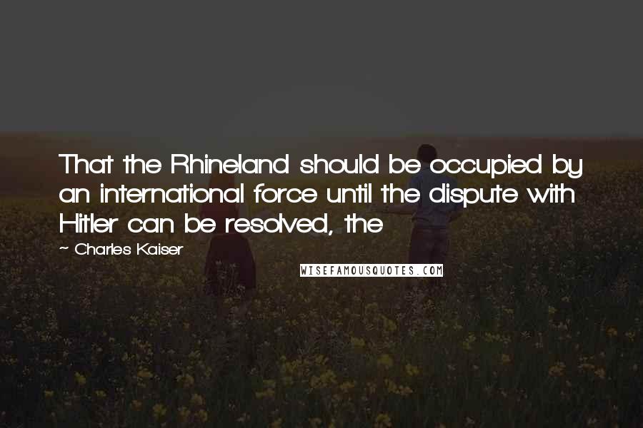 Charles Kaiser Quotes: That the Rhineland should be occupied by an international force until the dispute with Hitler can be resolved, the