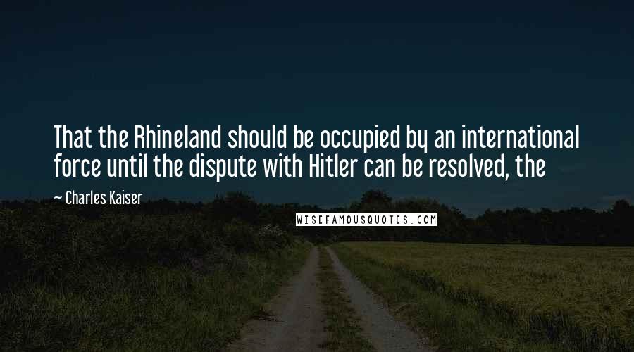 Charles Kaiser Quotes: That the Rhineland should be occupied by an international force until the dispute with Hitler can be resolved, the