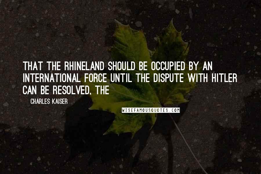 Charles Kaiser Quotes: That the Rhineland should be occupied by an international force until the dispute with Hitler can be resolved, the