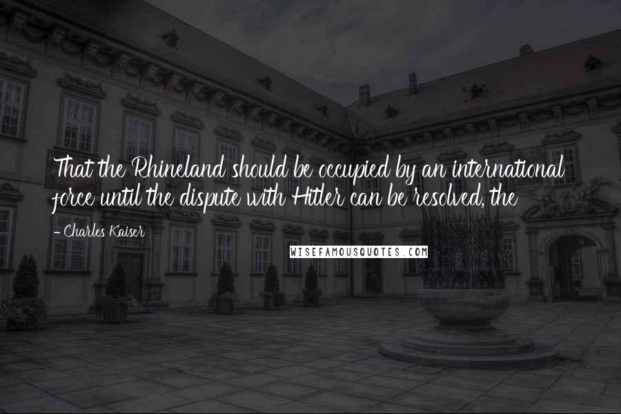 Charles Kaiser Quotes: That the Rhineland should be occupied by an international force until the dispute with Hitler can be resolved, the