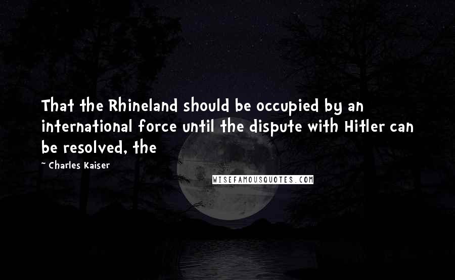 Charles Kaiser Quotes: That the Rhineland should be occupied by an international force until the dispute with Hitler can be resolved, the