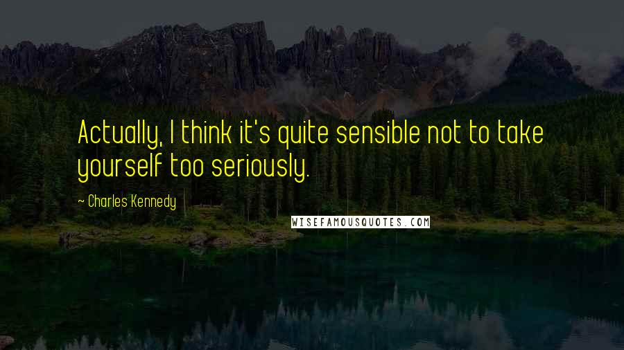 Charles Kennedy Quotes: Actually, I think it's quite sensible not to take yourself too seriously.