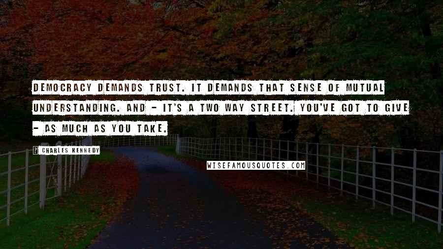 Charles Kennedy Quotes: Democracy demands trust. It demands that sense of mutual understanding. And - it's a two way street. You've got to give - as much as you take.