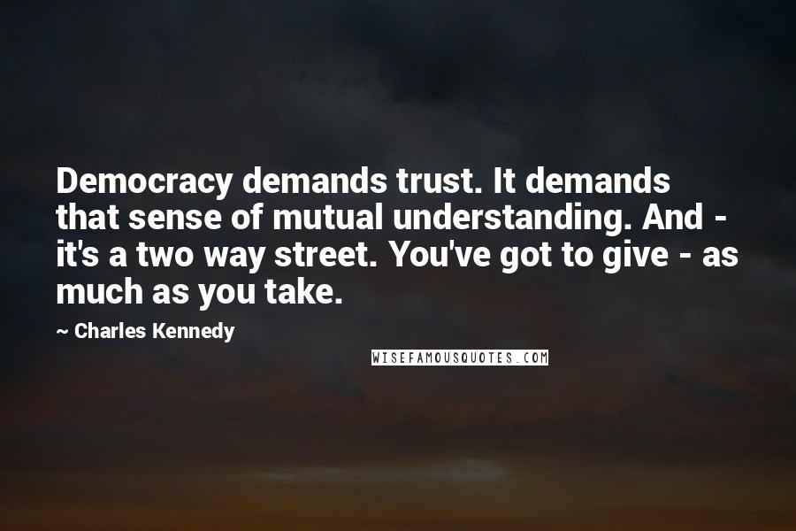 Charles Kennedy Quotes: Democracy demands trust. It demands that sense of mutual understanding. And - it's a two way street. You've got to give - as much as you take.