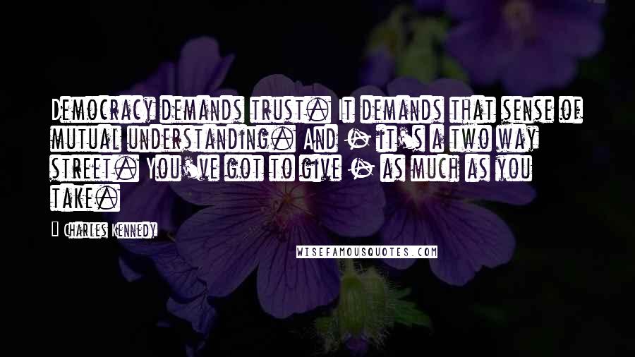 Charles Kennedy Quotes: Democracy demands trust. It demands that sense of mutual understanding. And - it's a two way street. You've got to give - as much as you take.
