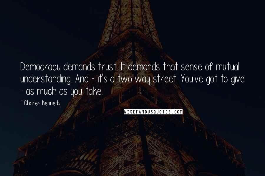 Charles Kennedy Quotes: Democracy demands trust. It demands that sense of mutual understanding. And - it's a two way street. You've got to give - as much as you take.