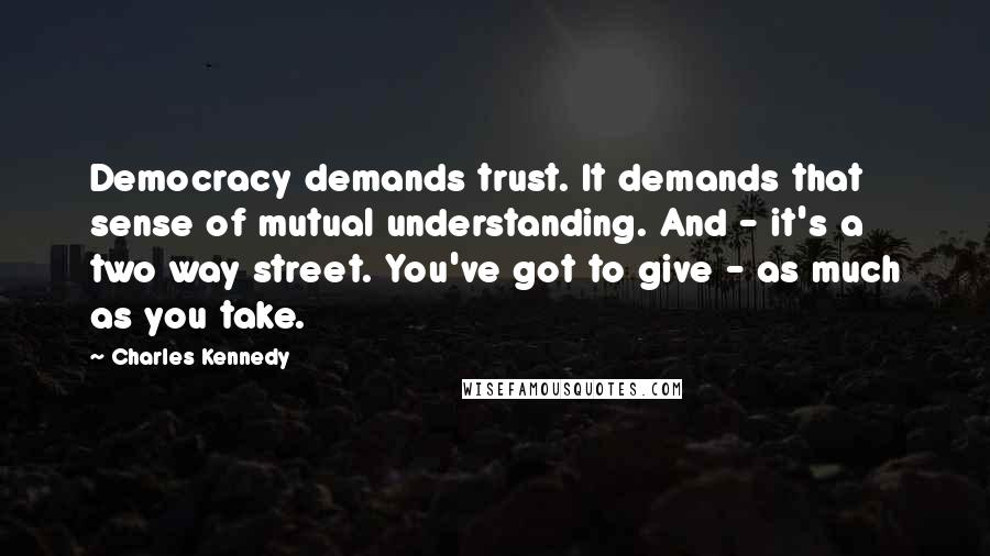 Charles Kennedy Quotes: Democracy demands trust. It demands that sense of mutual understanding. And - it's a two way street. You've got to give - as much as you take.