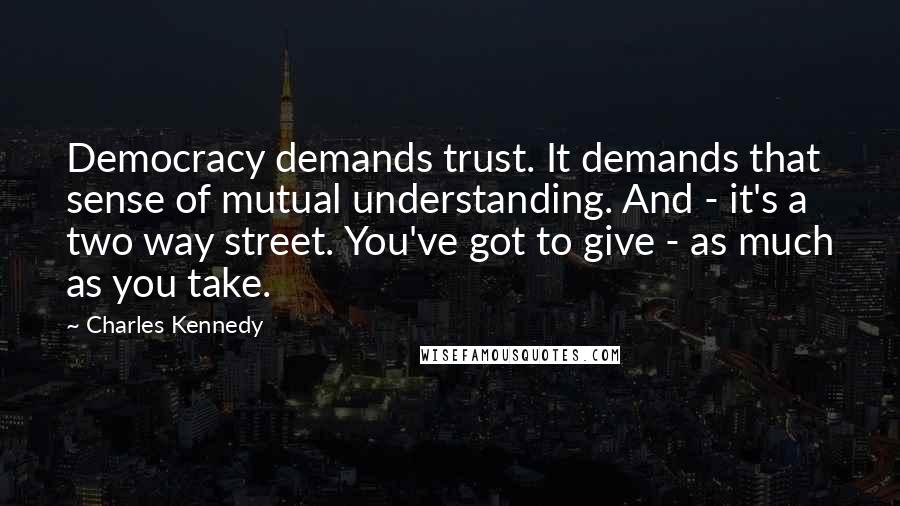 Charles Kennedy Quotes: Democracy demands trust. It demands that sense of mutual understanding. And - it's a two way street. You've got to give - as much as you take.