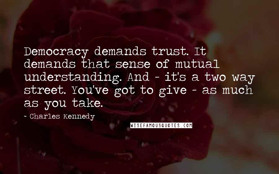 Charles Kennedy Quotes: Democracy demands trust. It demands that sense of mutual understanding. And - it's a two way street. You've got to give - as much as you take.