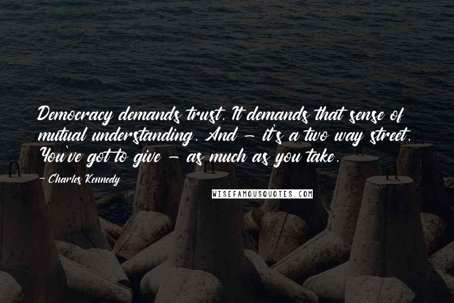 Charles Kennedy Quotes: Democracy demands trust. It demands that sense of mutual understanding. And - it's a two way street. You've got to give - as much as you take.