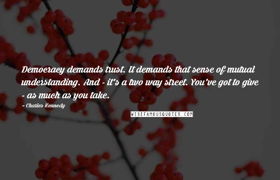 Charles Kennedy Quotes: Democracy demands trust. It demands that sense of mutual understanding. And - it's a two way street. You've got to give - as much as you take.