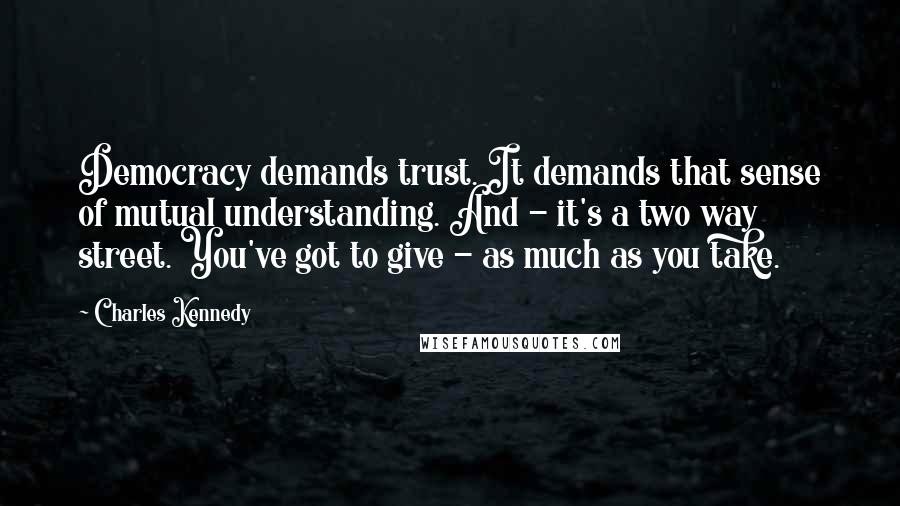 Charles Kennedy Quotes: Democracy demands trust. It demands that sense of mutual understanding. And - it's a two way street. You've got to give - as much as you take.