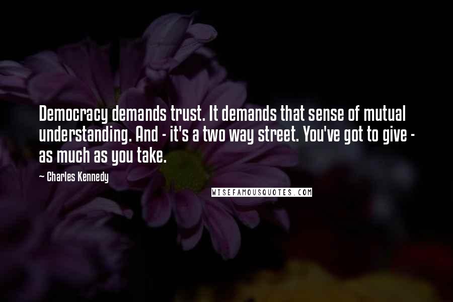 Charles Kennedy Quotes: Democracy demands trust. It demands that sense of mutual understanding. And - it's a two way street. You've got to give - as much as you take.