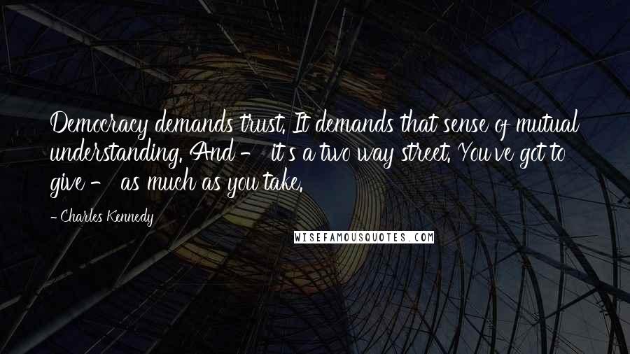 Charles Kennedy Quotes: Democracy demands trust. It demands that sense of mutual understanding. And - it's a two way street. You've got to give - as much as you take.