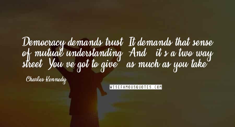 Charles Kennedy Quotes: Democracy demands trust. It demands that sense of mutual understanding. And - it's a two way street. You've got to give - as much as you take.