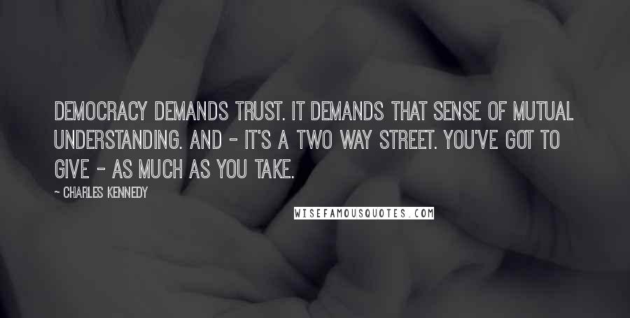 Charles Kennedy Quotes: Democracy demands trust. It demands that sense of mutual understanding. And - it's a two way street. You've got to give - as much as you take.