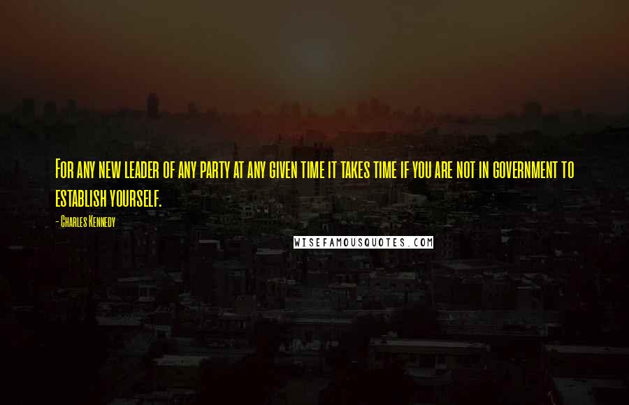 Charles Kennedy Quotes: For any new leader of any party at any given time it takes time if you are not in government to establish yourself.